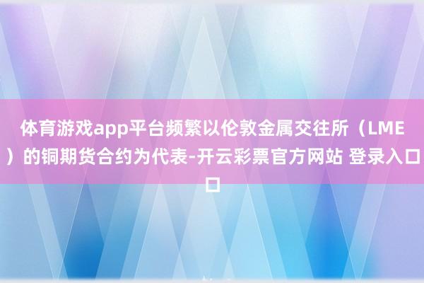 体育游戏app平台频繁以伦敦金属交往所（LME）的铜期货合约为代表-开云彩票官方网站 登录入口