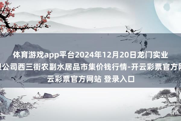 体育游戏app平台2024年12月20日龙门实业（集团）有限公司西三街农副水居品市集价钱行情-开云彩票官方网站 登录入口