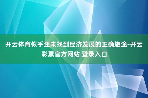 开云体育似乎还未找到经济发展的正确旅途-开云彩票官方网站 登录入口