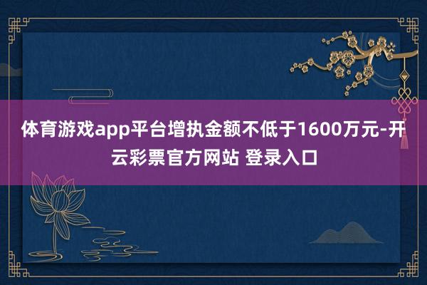 体育游戏app平台增执金额不低于1600万元-开云彩票官方网站 登录入口