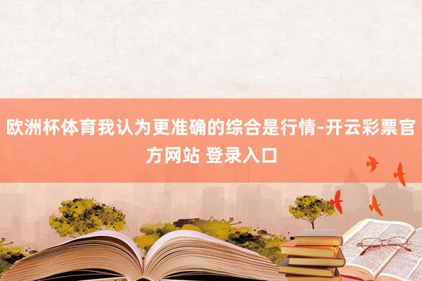欧洲杯体育我认为更准确的综合是行情-开云彩票官方网站 登录入口