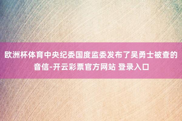 欧洲杯体育中央纪委国度监委发布了吴勇士被查的音信-开云彩票官方网站 登录入口