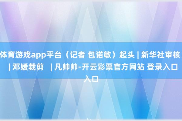 体育游戏app平台（记者 包诺敏）起头 | 新华社审核   | 邓媛裁剪   | 凡帅帅-开云彩票官方网站 登录入口