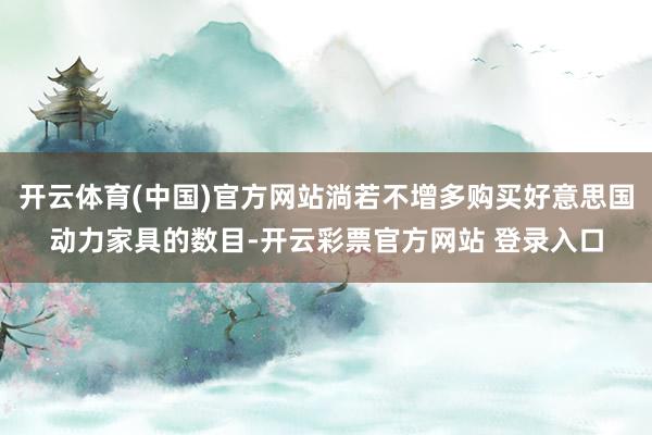 开云体育(中国)官方网站淌若不增多购买好意思国动力家具的数目-开云彩票官方网站 登录入口