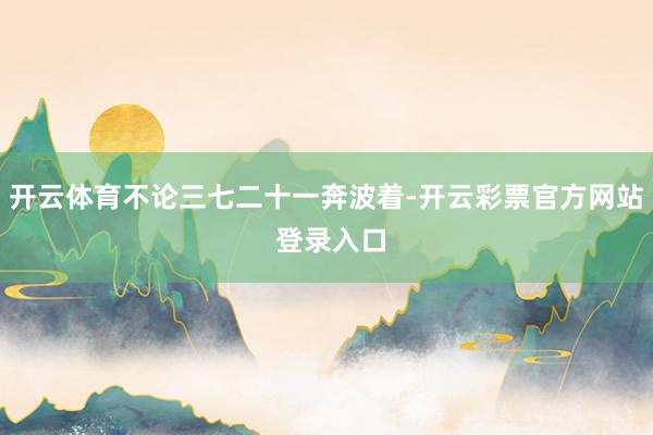 开云体育不论三七二十一奔波着-开云彩票官方网站 登录入口