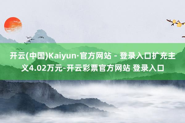 开云(中国)Kaiyun·官方网站 - 登录入口扩充主义4.02万元-开云彩票官方网站 登录入口
