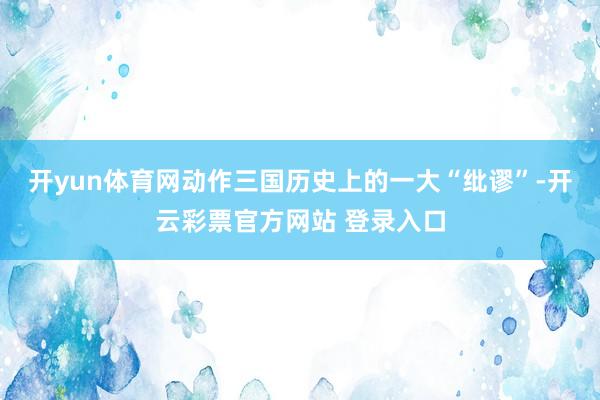 开yun体育网动作三国历史上的一大“纰谬”-开云彩票官方网站 登录入口