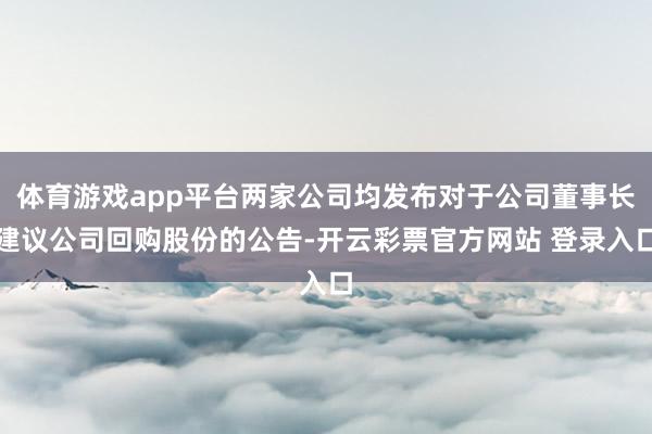 体育游戏app平台两家公司均发布对于公司董事长建议公司回购股份的公告-开云彩票官方网站 登录入口