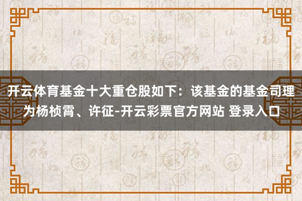 开云体育基金十大重仓股如下：该基金的基金司理为杨桢霄、许征-开云彩票官方网站 登录入口