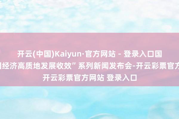 开云(中国)Kaiyun·官方网站 - 登录入口国新办举行“中国经济高质地发展收效”系列新闻发布会-开云彩票官方网站 登录入口