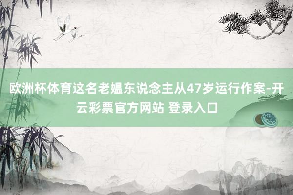 欧洲杯体育这名老媪东说念主从47岁运行作案-开云彩票官方网站 登录入口