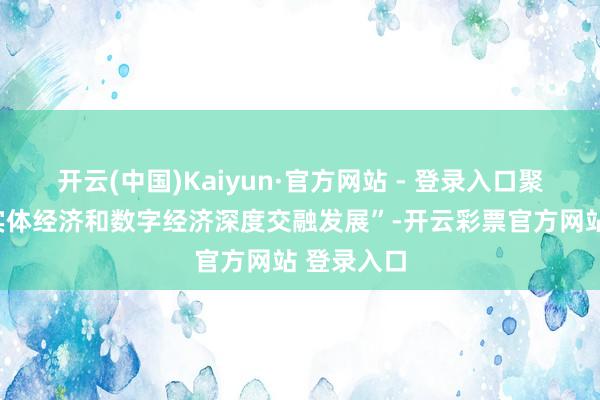 开云(中国)Kaiyun·官方网站 - 登录入口聚焦“推动实体经济和数字经济深度交融发展”-开云彩票官方网站 登录入口