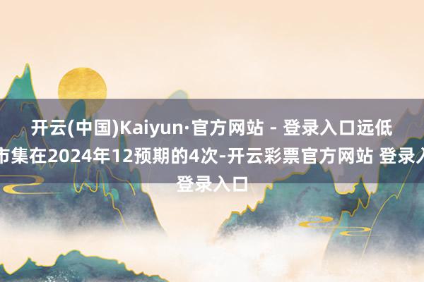 开云(中国)Kaiyun·官方网站 - 登录入口远低于市集在2024年12预期的4次-开云彩票官方网站 登录入口