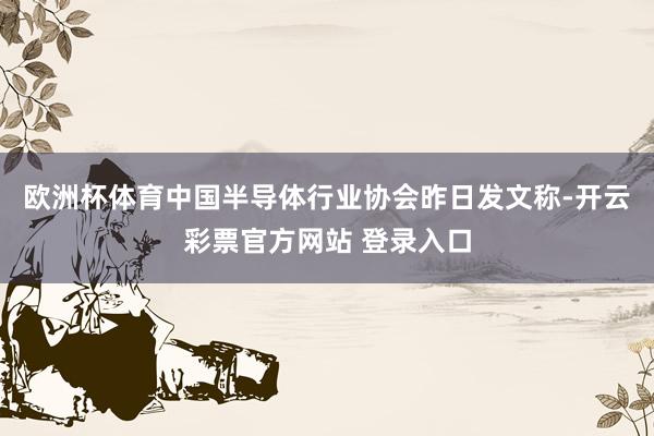 欧洲杯体育中国半导体行业协会昨日发文称-开云彩票官方网站 登录入口