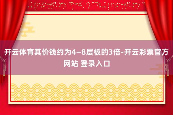 开云体育其价钱约为4—8层板的3倍-开云彩票官方网站 登录入口
