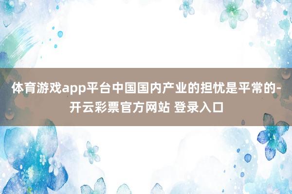 体育游戏app平台中国国内产业的担忧是平常的-开云彩票官方网站 登录入口