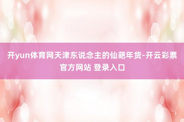 开yun体育网天津东说念主的仙葩年货-开云彩票官方网站 登录入口