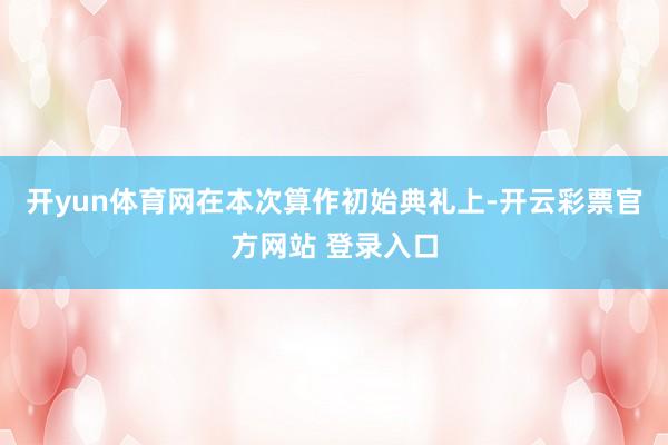 开yun体育网在本次算作初始典礼上-开云彩票官方网站 登录入口
