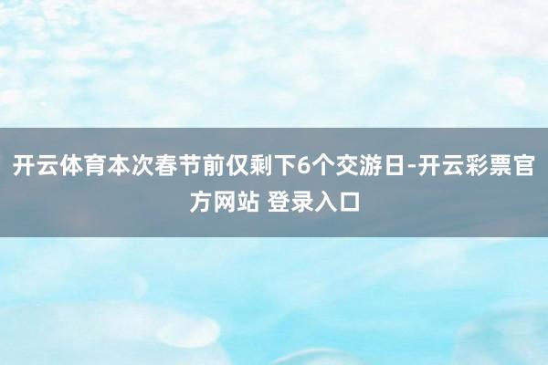 开云体育本次春节前仅剩下6个交游日-开云彩票官方网站 登录入口