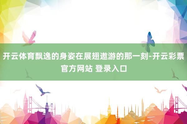 开云体育飘逸的身姿在展翅遨游的那一刻-开云彩票官方网站 登录入口