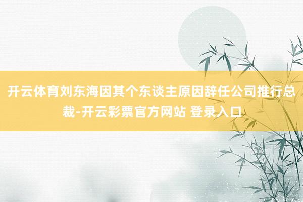 开云体育刘东海因其个东谈主原因辞任公司推行总裁-开云彩票官方网站 登录入口
