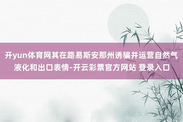 开yun体育网其在路易斯安那州诱骗并运营自然气液化和出口表情-开云彩票官方网站 登录入口