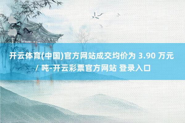 开云体育(中国)官方网站成交均价为 3.90 万元 / 吨-开云彩票官方网站 登录入口