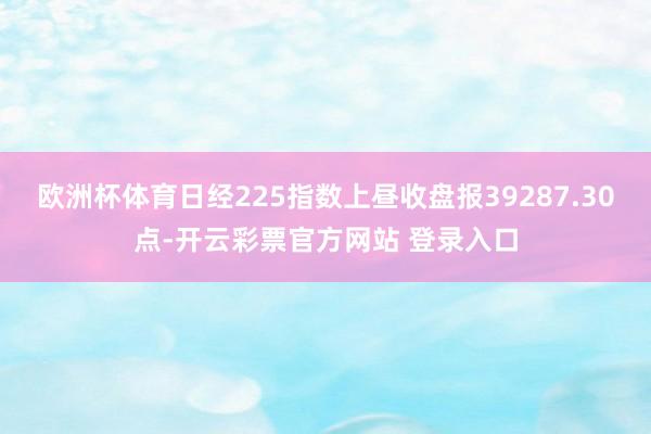 欧洲杯体育日经225指数上昼收盘报39287.30点-开云彩票官方网站 登录入口