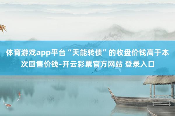 体育游戏app平台“天能转债”的收盘价钱高于本次回售价钱-开云彩票官方网站 登录入口