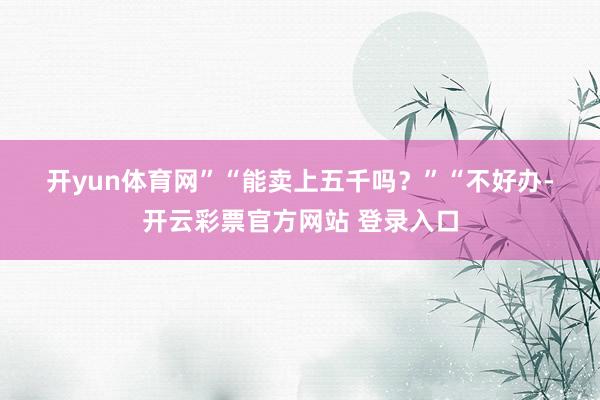 开yun体育网”　　“能卖上五千吗？”　　“不好办-开云彩票官方网站 登录入口