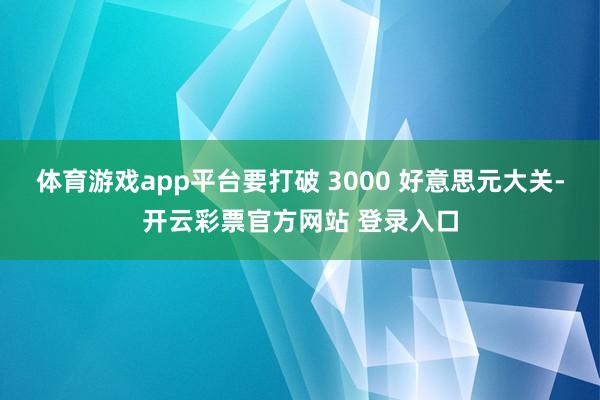 体育游戏app平台要打破 3000 好意思元大关-开云彩票官方网站 登录入口