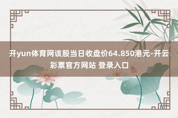 开yun体育网该股当日收盘价64.850港元-开云彩票官方网站 登录入口
