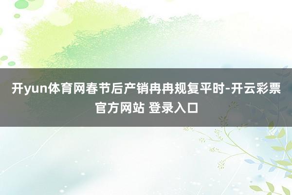 开yun体育网春节后产销冉冉规复平时-开云彩票官方网站 登录入口
