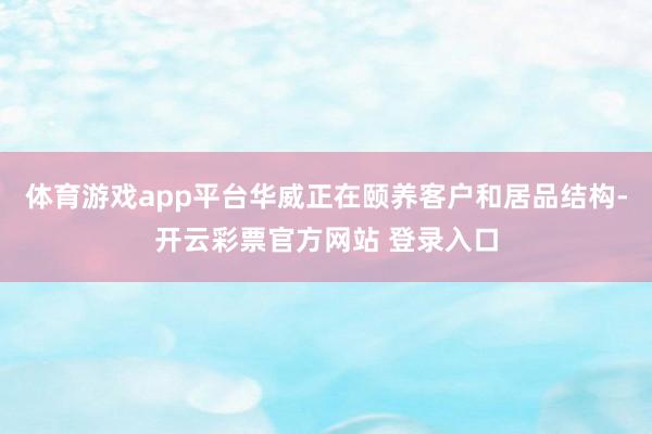 体育游戏app平台华威正在颐养客户和居品结构-开云彩票官方网站 登录入口