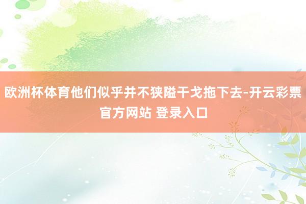 欧洲杯体育他们似乎并不狭隘干戈拖下去-开云彩票官方网站 登录入口
