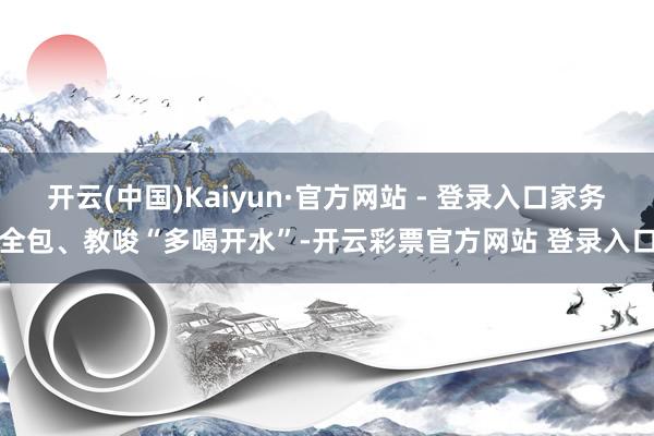 开云(中国)Kaiyun·官方网站 - 登录入口家务全包、教唆“多喝开水”-开云彩票官方网站 登录入口
