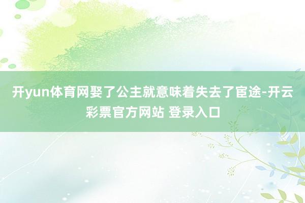 开yun体育网娶了公主就意味着失去了宦途-开云彩票官方网站 登录入口