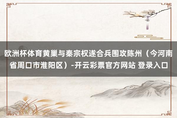 欧洲杯体育黄巢与秦宗权遂合兵围攻陈州（今河南省周口市淮阳区）-开云彩票官方网站 登录入口