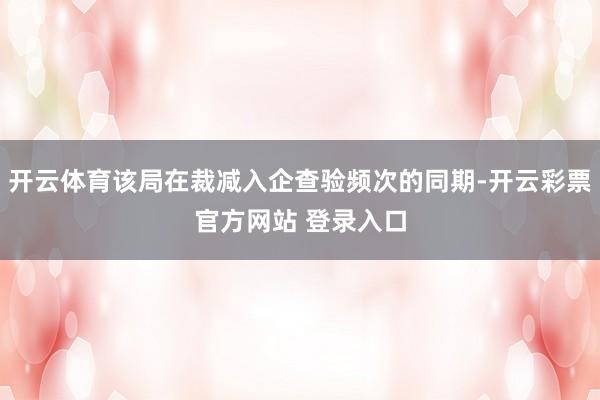 开云体育该局在裁减入企查验频次的同期-开云彩票官方网站 登录入口