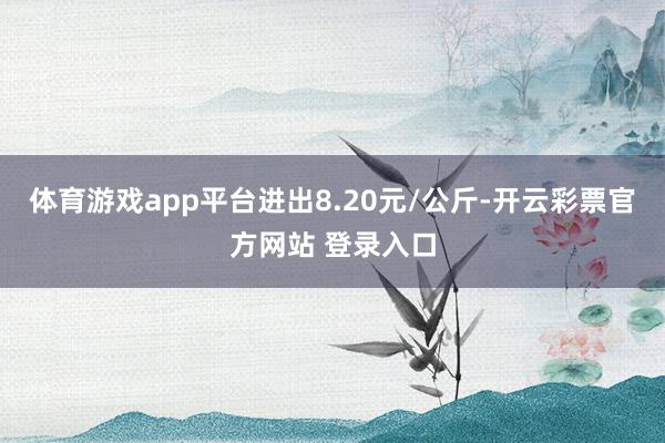 体育游戏app平台进出8.20元/公斤-开云彩票官方网站 登录入口