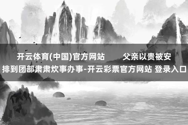 开云体育(中国)官方网站        父亲以贵被安排到团部肃肃炊事办事-开云彩票官方网站 登录入口
