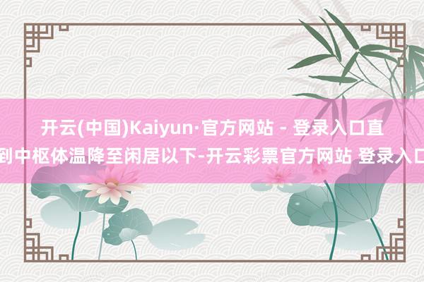 开云(中国)Kaiyun·官方网站 - 登录入口直到中枢体温降至闲居以下-开云彩票官方网站 登录入口
