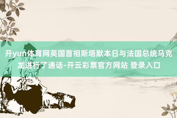 开yun体育网英国首相斯塔默本日与法国总统马克龙进行了通话-开云彩票官方网站 登录入口