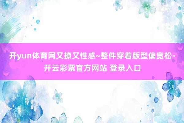 开yun体育网又撩又性感~整件穿着版型偏宽松-开云彩票官方网站 登录入口
