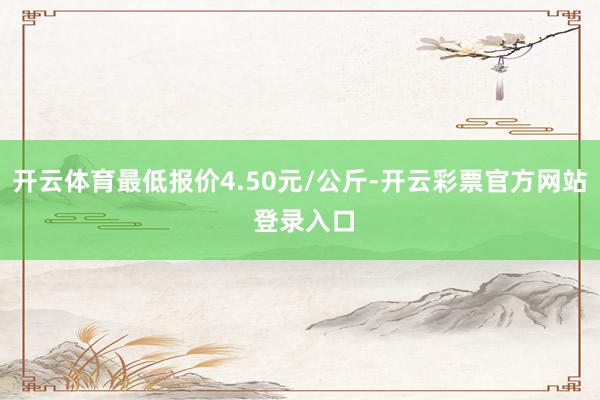 开云体育最低报价4.50元/公斤-开云彩票官方网站 登录入口