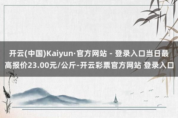 开云(中国)Kaiyun·官方网站 - 登录入口当日最高报价23.00元/公斤-开云彩票官方网站 登录入口