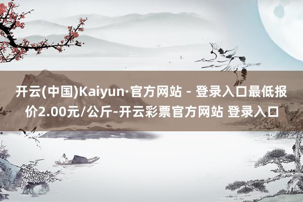 开云(中国)Kaiyun·官方网站 - 登录入口最低报价2.00元/公斤-开云彩票官方网站 登录入口