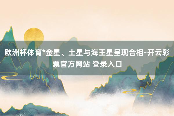 欧洲杯体育*金星、土星与海王星呈现合相-开云彩票官方网站 登录入口
