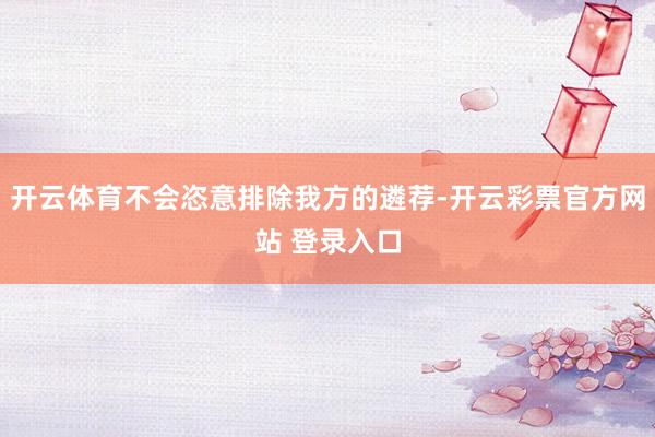 开云体育不会恣意排除我方的遴荐-开云彩票官方网站 登录入口