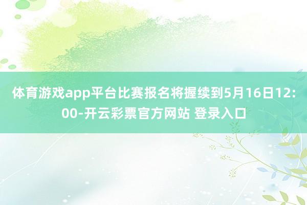 体育游戏app平台比赛报名将握续到5月16日12:00-开云彩票官方网站 登录入口
